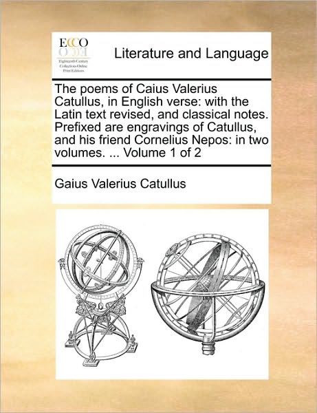The Poems of Caius Valerius Catullus, in English Verse: With the Latin Text Revised, and Classical Notes. Prefixed Are Engravings of Catullus, and His Friend Cornelius Nepos: In Two Volumes. ... Volume 1 of 2