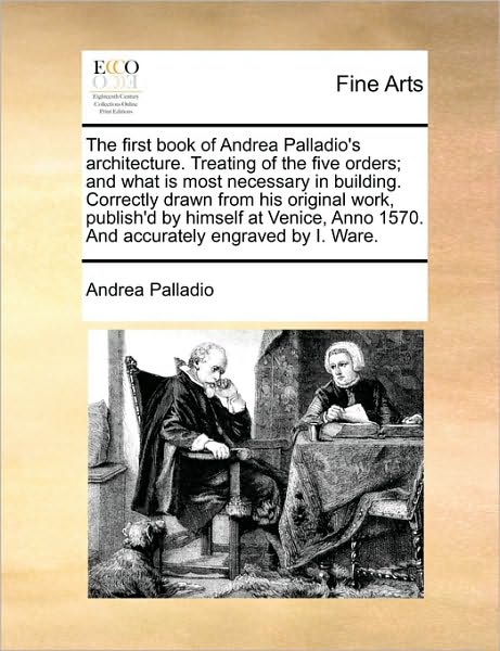 The First Book of Andrea Palladio's Architecture. Treating of the Five Orders; And What Is Most Necessary in Building. Correctly Drawn from His Original Work, Publish'd by Himself at Venice, Anno 1570. and Accurately Engraved by I. Ware.