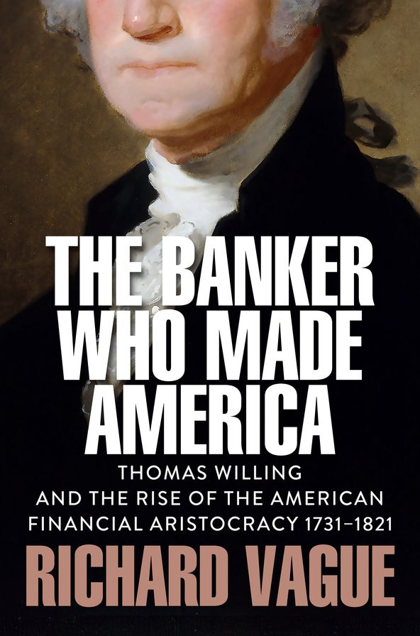 The Banker Who Made America: Thomas Willing and the Rise of the American Financial Aristocracy, 1731-1821