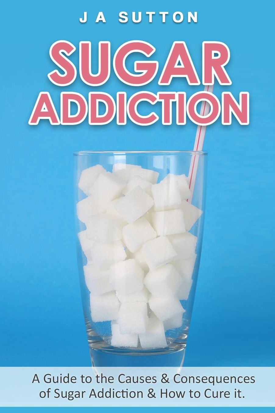 Sugar Addiction: Guide to the Causes & Consequences of Sugar Addiction & How to Cure It