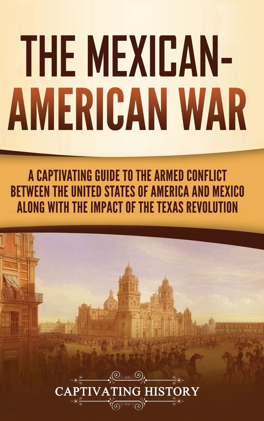 The Mexican-American War: A Captivating Guide to the Armed Conflict between the United States of America and Mexico along with the Impact of the Texas Revolution