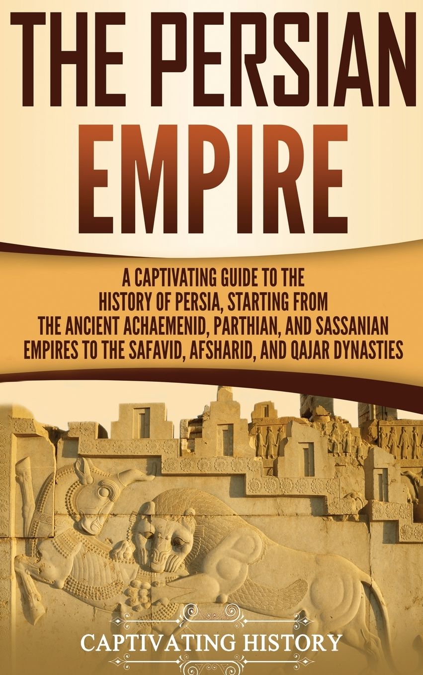 The Persian Empire: A Captivating Guide to the History of Persia, Starting from the Ancient Achaemenid, Parthian, and Sassanian Empires to the Safavid, Afsharid, and Qajar Dynasties