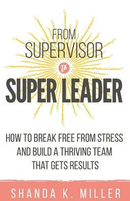 From Supervisor to Super Leader: How to Break Free from Stress and Build a Thriving Team That Gets Results