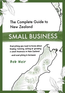 The Complete Guide to New Zealand Small Business: Everything you need to know about buying, running, selling or growing a small business in New Zealand - and everything in between