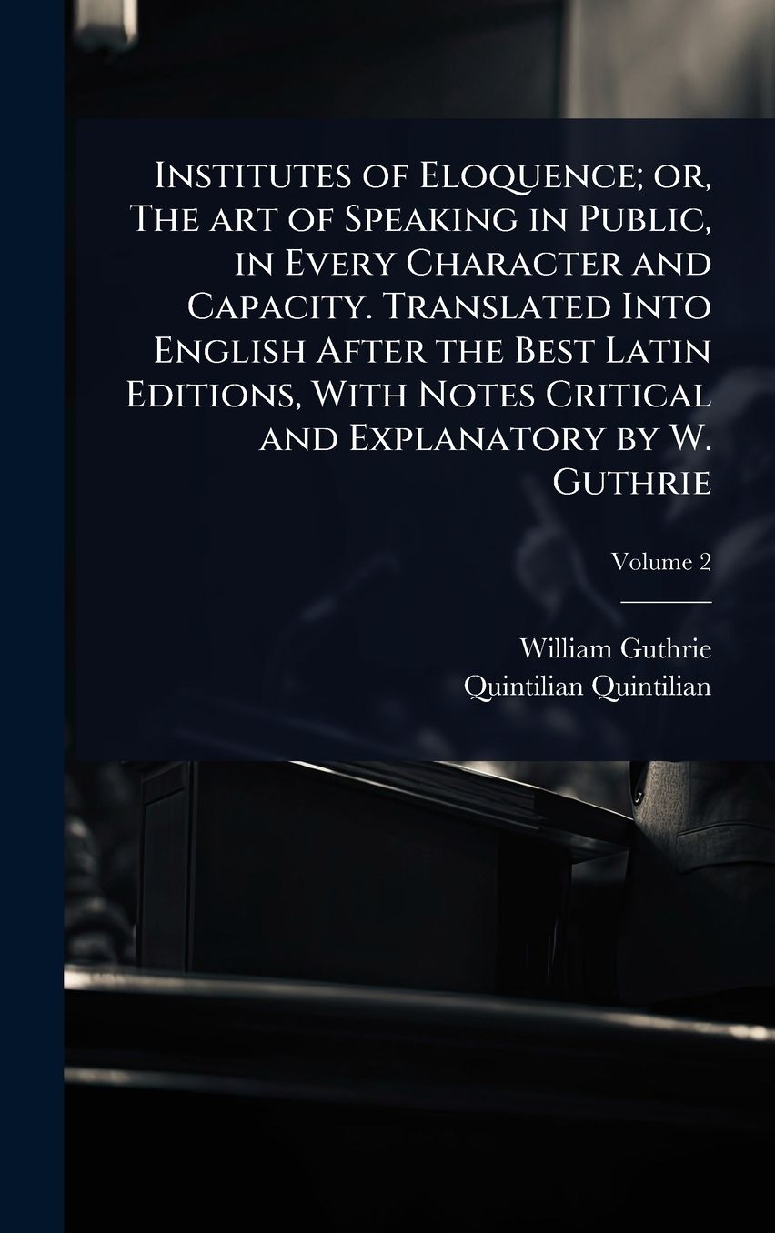 Institutes of Eloquence; or, The art of Speaking in Public, in Every Character and Capacity. Translated Into English After the Best Latin Editions, With Notes Critical and Explanatory by W. Guthrie