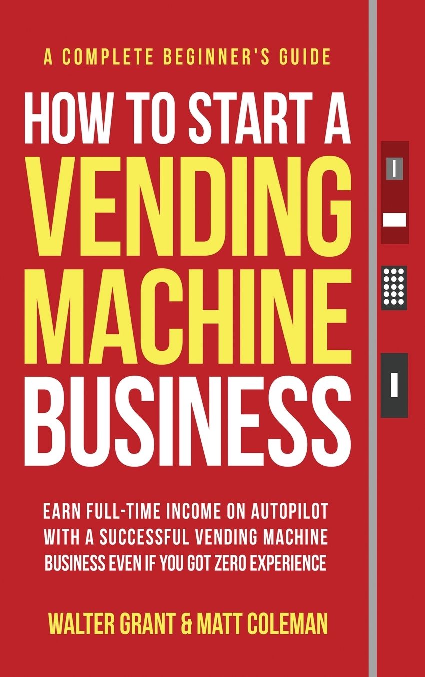 How to Start a Vending Machine Business: Earn Full-Time Income on Autopilot with a Successful Vending Machine Business even if You Got Zero Experience (A Complete Beginner's Guide)