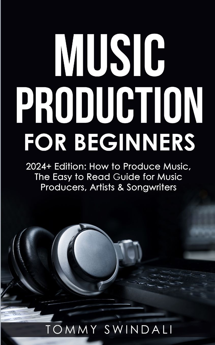 Music Production For Beginners 2024+ Edition: How to Produce Music, The Easy to Read Guide for Music Producers, Artists & Songwriters (2024, music business, ... music, songwriting, producing music Book 1)
