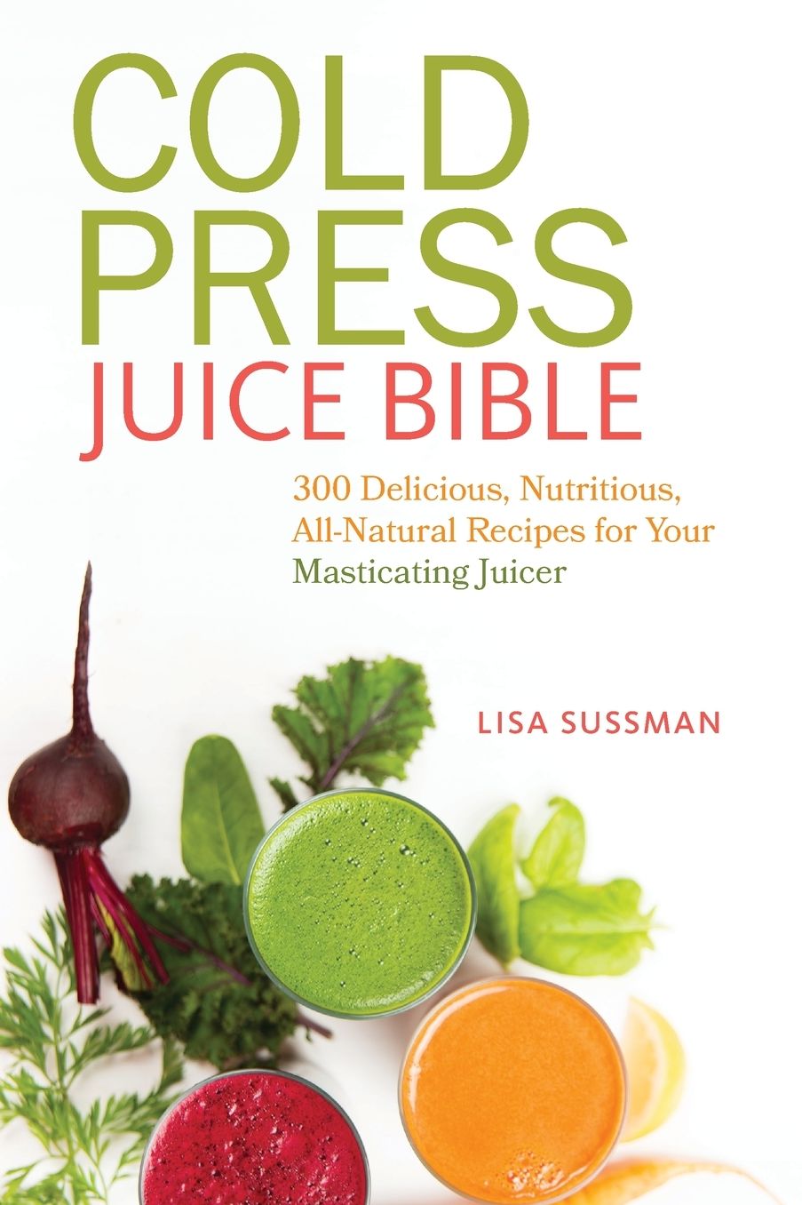 Cold Press Juice Bible: 300 Delicious, Nutritious, All-Natural Recipes for Your Masticating Juicer
