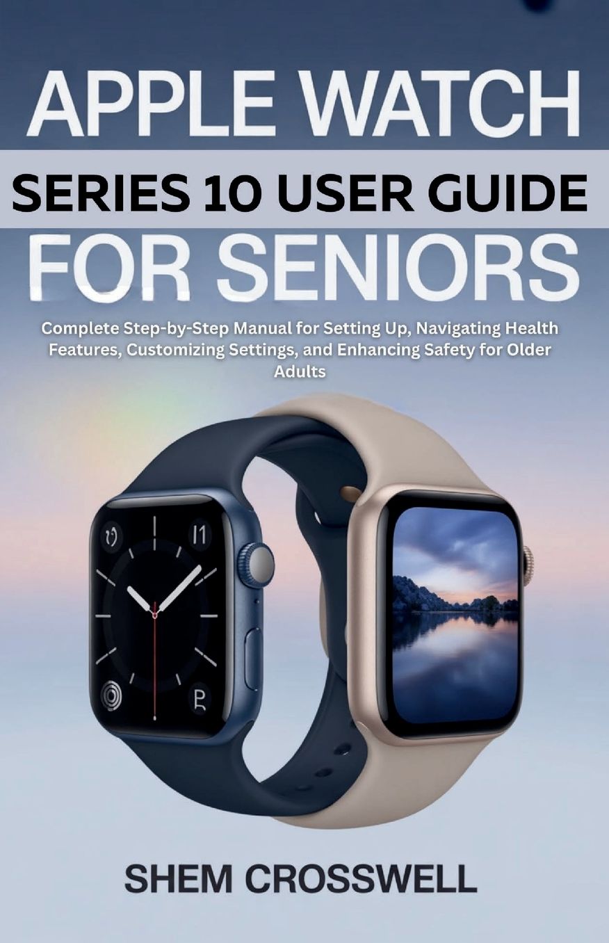 Apple Watch Series 10 User Guide For Seniors: Complete Step-by-Step Manual for Setting Up, Navigating Health Features, Customizing Settings, and Enhancing Safety for