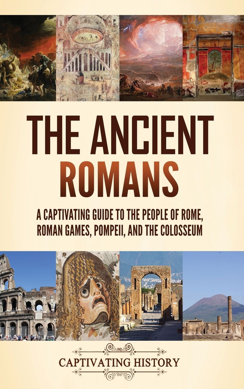 The Ancient Romans: A Captivating Guide to the People of Rome, Roman Games, Pompeii, and the Colosseum