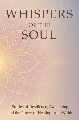Whispers of the Soul: Stories of Resilience, Awakening, and the Power of Healing from Within